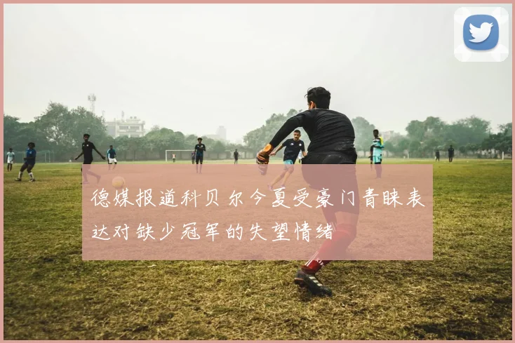 德媒报道科贝尔今夏受豪门青睐表达对缺少冠军的失望情绪