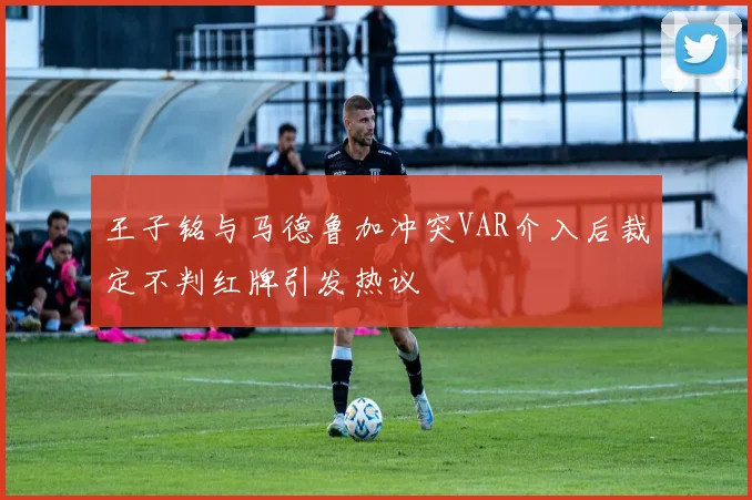 王子铭与马德鲁加冲突VAR介入后裁定不判红牌引发热议