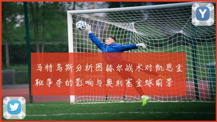 马特乌斯分析图赫尔战术对凯恩金靴争夺的影响与奥利塞金球前景