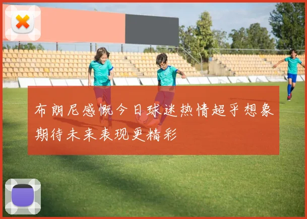 布朗尼感慨今日球迷热情超乎想象期待未来表现更精彩