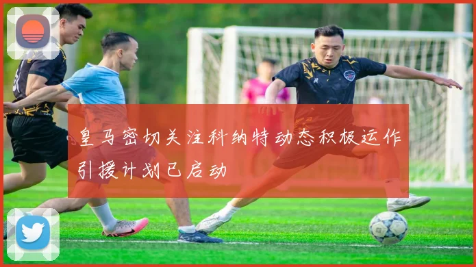 皇马密切关注科纳特动态积极运作引援计划已启动