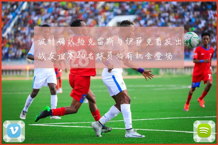 波特确认约克雷斯与伊萨克首发出战友谊赛26名球员均有机会登场