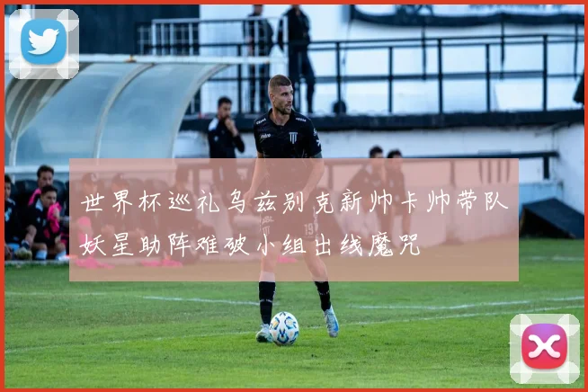 世界杯巡礼乌兹别克新帅卡帅带队妖星助阵难破小组出线魔咒