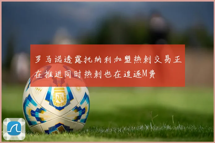 罗马诺透露托纳利加盟热刺交易正在推进同时热刺也在追逐M费