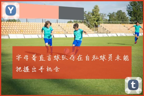 字母哥直言球队存在自私球员未能把握出手机会