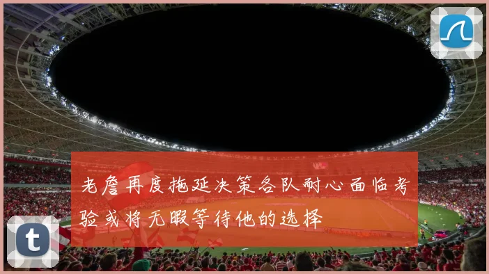 老詹再度拖延决策各队耐心面临考验或将无暇等待他的选择