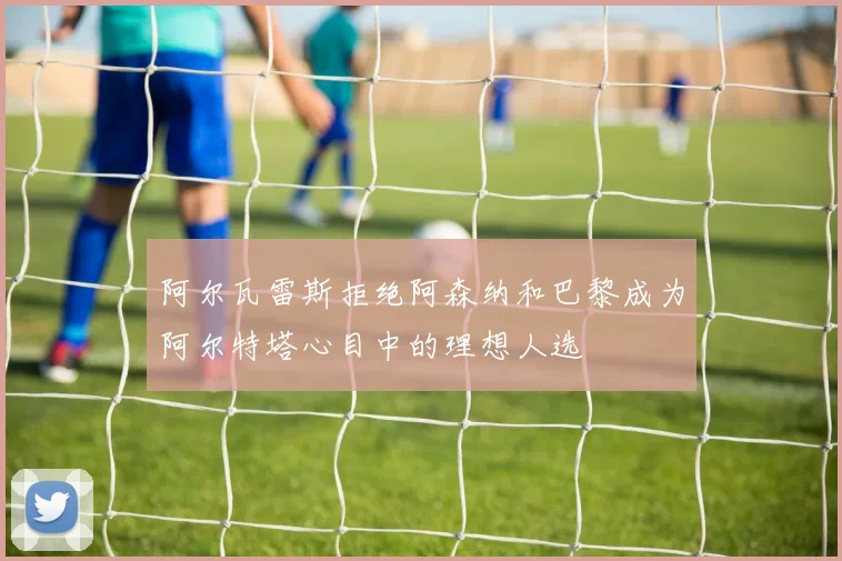 阿尔瓦雷斯拒绝阿森纳和巴黎成为阿尔特塔心目中的理想人选