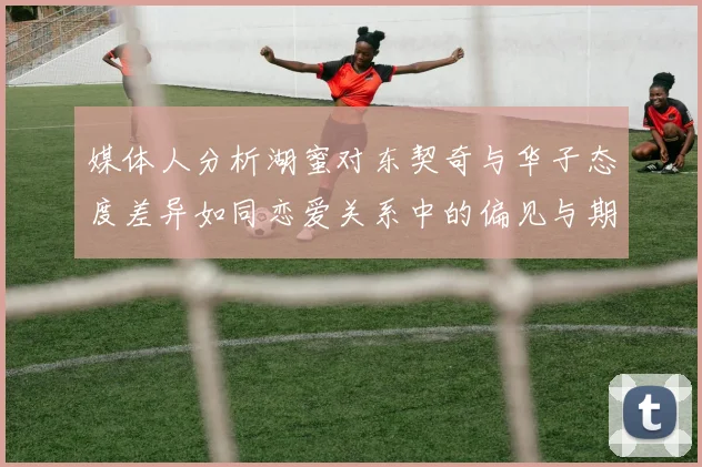媒体人分析湖蜜对东契奇与华子态度差异如同恋爱关系中的偏见与期待