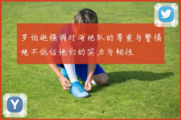罗伯逊强调对海地队的尊重与警惕绝不低估他们的实力与韧性