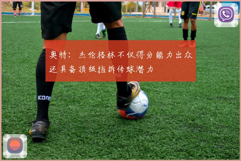 奥特：杰伦格林不仅得分能力出众还具备顶级挡拆传球潜力