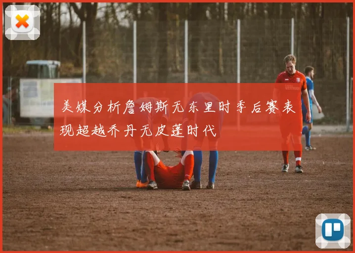 美媒分析詹姆斯无东里时季后赛表现超越乔丹无皮蓬时代