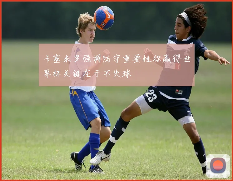 卡塞米罗强调防守重要性称赢得世界杯关键在于不失球