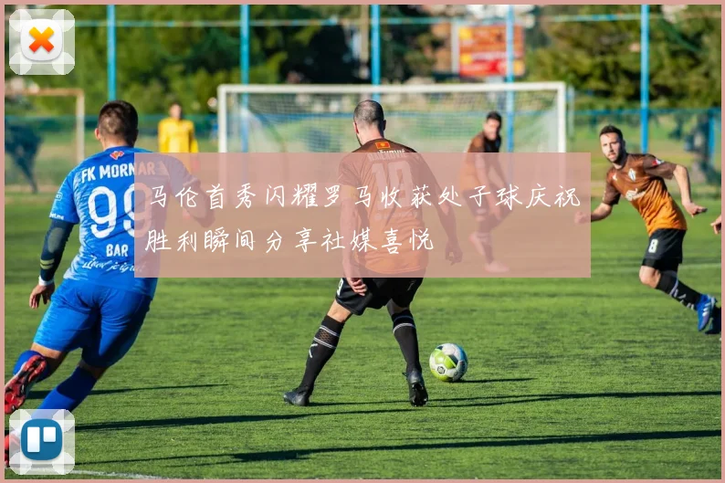 马伦首秀闪耀罗马收获处子球庆祝胜利瞬间分享社媒喜悦