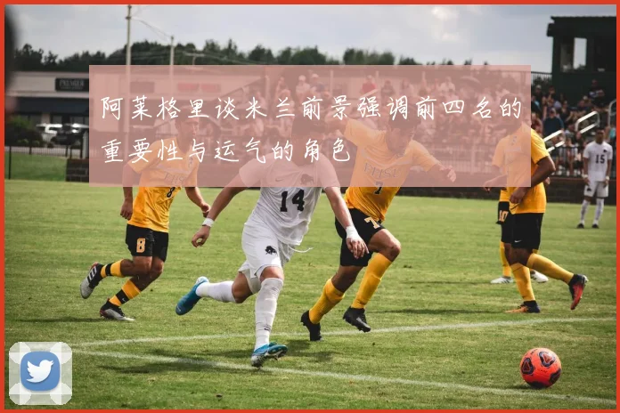 阿莱格里谈米兰前景强调前四名的重要性与运气的角色