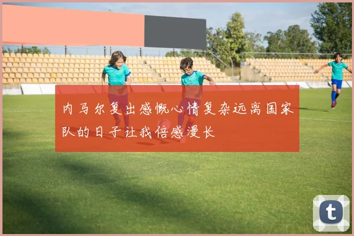 内马尔复出感慨心情复杂远离国家队的日子让我倍感漫长