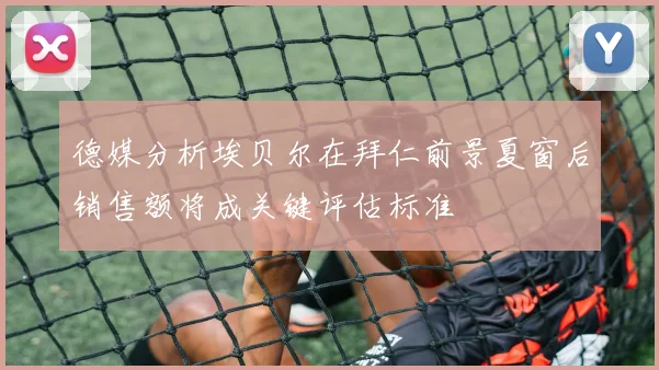 德媒分析埃贝尔在拜仁前景夏窗后销售额将成关键评估标准