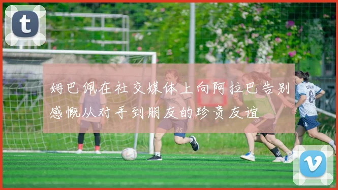 姆巴佩在社交媒体上向阿拉巴告别感慨从对手到朋友的珍贵友谊