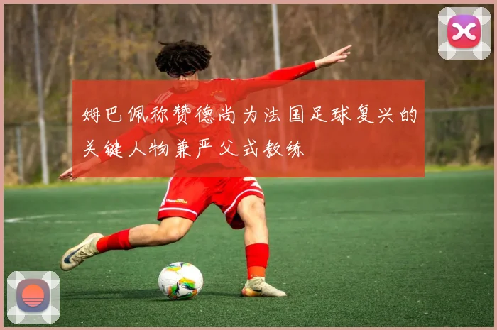 姆巴佩称赞德尚为法国足球复兴的关键人物兼严父式教练