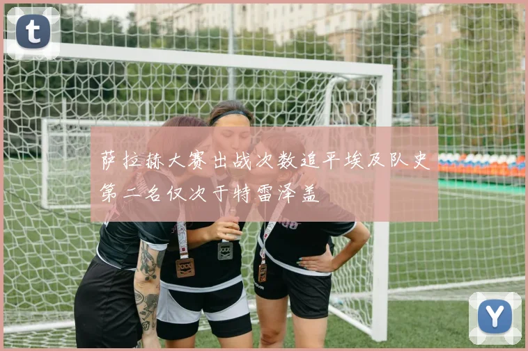 萨拉赫大赛出战次数追平埃及队史第二名仅次于特雷泽盖
